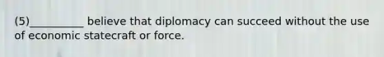 (5)__________ believe that diplomacy can succeed without the use of economic statecraft or force.