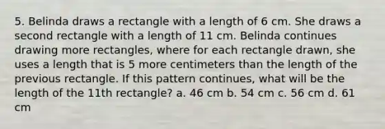 5. Belinda draws a rectangle with a length of 6 cm. She draws a second rectangle with a length of 11 cm. Belinda continues drawing more rectangles, where for each rectangle drawn, she uses a length that is 5 more centimeters than the length of the previous rectangle. If this pattern continues, what will be the length of the 11th rectangle? a. 46 cm b. 54 cm c. 56 cm d. 61 cm