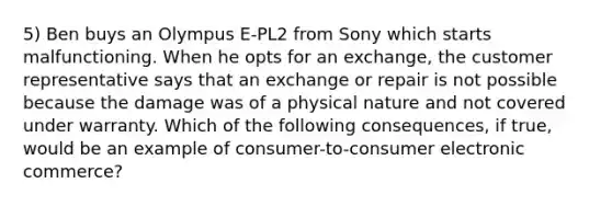 5) Ben buys an Olympus E-PL2 from Sony which starts malfunctioning. When he opts for an exchange, the customer representative says that an exchange or repair is not possible because the damage was of a physical nature and not covered under warranty. Which of the following consequences, if true, would be an example of consumer-to-consumer electronic commerce?