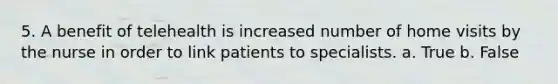 5. A benefit of telehealth is increased number of home visits by the nurse in order to link patients to specialists. a. True b. False