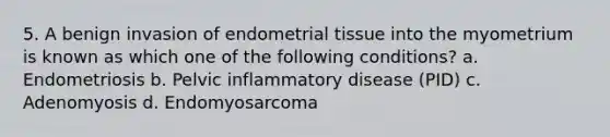 5. A benign invasion of endometrial tissue into the myometrium is known as which one of the following conditions? a. Endometriosis b. Pelvic inflammatory disease (PID) c. Adenomyosis d. Endomyosarcoma