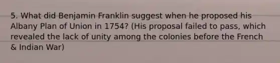 5. What did Benjamin Franklin suggest when he proposed his Albany Plan of Union in 1754? (His proposal failed to pass, which revealed the lack of unity among the colonies before the French & Indian War)