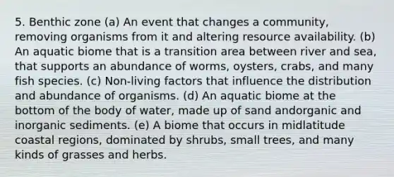 5. Benthic zone (a) An event that changes a community, removing organisms from it and altering resource availability. (b) An aquatic biome that is a transition area between river and sea, that supports an abundance of worms, oysters, crabs, and many fish species. (c) Non-living factors that influence the distribution and abundance of organisms. (d) An aquatic biome at the bottom of the body of water, made up of sand andorganic and inorganic sediments. (e) A biome that occurs in midlatitude coastal regions, dominated by shrubs, small trees, and many kinds of grasses and herbs.