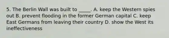 5. The Berlin Wall was built to _____. A. keep the Western spies out B. prevent flooding in the former German capital C. keep East Germans from leaving their country D. show the West its ineffectiveness