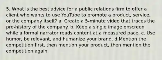 5. What is the best advice for a public relations firm to offer a client who wants to use YouTube to promote a product, service, or the company itself? a. Create a 5-minute video that traces the pre-history of the company. b. Keep a single image onscreen while a formal narrator reads content at a measured pace. c. Use humor, be relevant, and humanize your brand. d.Mention the competition first, then mention your product, then mention the competition again.