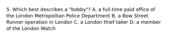 5. Which best describes a "bobby"? A. a full-time paid office of the London Metropolitan Police Department B. a Bow Street Runner operation in London C. a London thief taker D. a member of the London Watch