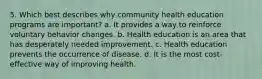 5. Which best describes why community health education programs are important? a. It provides a way to reinforce voluntary behavior changes. b. Health education is an area that has desperately needed improvement. c. Health education prevents the occurrence of disease. d. It is the most cost-effective way of improving health.