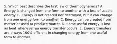 5. Which best describes the first law of thermodynamics? A. Energy is changed from one form to another with a loss of usable energy. B. Energy is not created nor destroyed, but it can change from one energy form to another. C. Energy can be created from matter or used to produce matter. D. Some useful energy is lost as heat whenever an energy transfer occurs. E. Energy transfers are always 100% efficient in changing energy from one useful form to another.