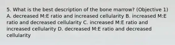 5. What is the best description of the bone marrow? (Objective 1) A. decreased M:E ratio and increased cellularity B. increased M:E ratio and decreased cellularity C. increased M:E ratio and increased cellularity D. decreased M:E ratio and decreased cellularity