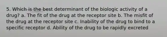 5. Which is the best determinant of the biologic activity of a drug? a. The fit of the drug at the receptor site b. The misfit of the drug at the receptor site c. Inability of the drug to bind to a specific receptor d. Ability of the drug to be rapidly excreted