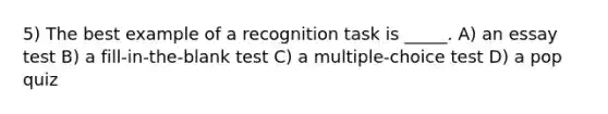 5) The best example of a recognition task is _____. A) an essay test B) a fill-in-the-blank test C) a multiple-choice test D) a pop quiz