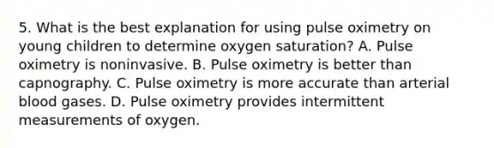 5. What is the best explanation for using pulse oximetry on young children to determine oxygen saturation? A. Pulse oximetry is noninvasive. B. Pulse oximetry is better than capnography. C. Pulse oximetry is more accurate than arterial blood gases. D. Pulse oximetry provides intermittent measurements of oxygen.