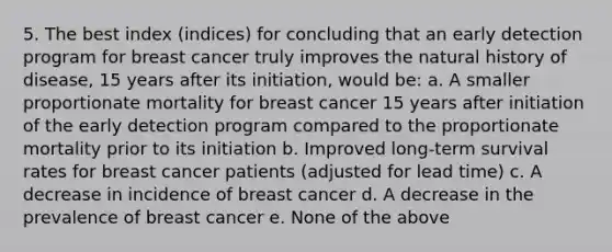 5. The best index (indices) for concluding that an early detection program for breast cancer truly improves the natural history of disease, 15 years after its initiation, would be: a. A smaller proportionate mortality for breast cancer 15 years after initiation of the early detection program compared to the proportionate mortality prior to its initiation b. Improved long-term survival rates for breast cancer patients (adjusted for lead time) c. A decrease in incidence of breast cancer d. A decrease in the prevalence of breast cancer e. None of the above