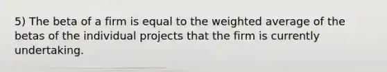 5) The beta of a firm is equal to the weighted average of the betas of the individual projects that the firm is currently undertaking.