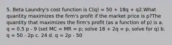 5. Beta Laundry's cost function is C(q) = 50 + 18q + q2.What quantity maximizes the firm's profit if the market price is p?The quantity that maximizes the firm's profit (as a function of p) is a. q = 0.5 p - 9 (set MC = MR = p; solve 18 + 2q = p, solve for q) b. q = 50 - 2p c. 24 d. q = 2p - 50