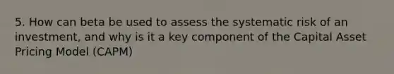 5. How can beta be used to assess the systematic risk of an investment, and why is it a key component of the Capital Asset Pricing Model (CAPM)