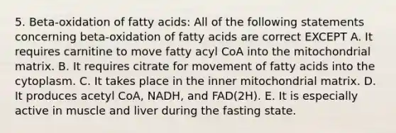 5. Beta-oxidation of fatty acids: All of the following statements concerning beta-oxidation of fatty acids are correct EXCEPT A. It requires carnitine to move fatty acyl CoA into the mitochondrial matrix. B. It requires citrate for movement of fatty acids into the cytoplasm. C. It takes place in the inner mitochondrial matrix. D. It produces acetyl CoA, NADH, and FAD(2H). E. It is especially active in muscle and liver during the fasting state.