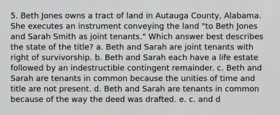 5. Beth Jones owns a tract of land in Autauga County, Alabama. She executes an instrument conveying the land "to Beth Jones and Sarah Smith as joint tenants." Which answer best describes the state of the title? a. Beth and Sarah are joint tenants with right of survivorship. b. Beth and Sarah each have a life estate followed by an indestructible contingent remainder. c. Beth and Sarah are tenants in common because the unities of time and title are not present. d. Beth and Sarah are tenants in common because of the way the deed was drafted. e. c. and d