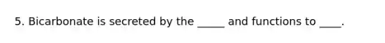 5. Bicarbonate is secreted by the _____ and functions to ____.