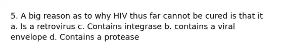 5. A big reason as to why HIV thus far cannot be cured is that it a. Is a retrovirus c. Contains integrase b. contains a viral envelope d. Contains a protease