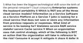 5 What has been the biggest technological shift since the birth of the personal computer? Cloud computing Enterprise systems the keyboard portability 6 Which is NOT one of the three cloud service models? Information as a Service Software as a Service Platform as a Service 7 John is looking for a cloud service that does not save or store any information from previous requests or responses. What kind of service is he looking for? Stateless service RAM service stateful service Cache service 9 When an organization uses risk control strategy, which of the following is NOT an action that the organization will take in reference to the risk? Consume it accept it mitigate it share it defer it