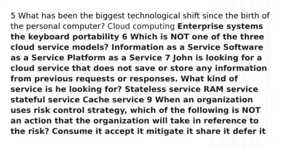 5 What has been the biggest technological shift since the birth of the personal computer? Cloud computing Enterprise systems the keyboard portability 6 Which is NOT one of the three cloud service models? Information as a Service Software as a Service Platform as a Service 7 John is looking for a cloud service that does not save or store any information from previous requests or responses. What kind of service is he looking for? Stateless service RAM service stateful service Cache service 9 When an organization uses risk control strategy, which of the following is NOT an action that the organization will take in reference to the risk? Consume it accept it mitigate it share it defer it