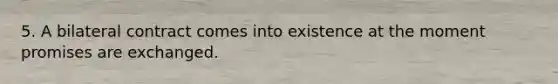 5. A bilateral contract comes into existence at the moment promises are exchanged.