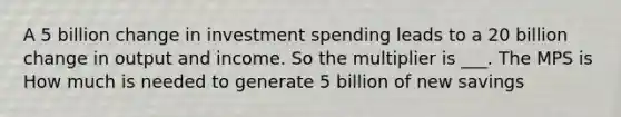 A 5 billion change in investment spending leads to a 20 billion change in output and income. So the multiplier is ___. The MPS is How much is needed to generate 5 billion of new savings