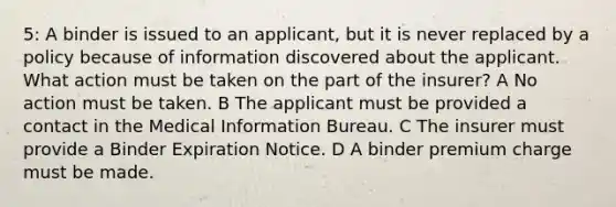 5: A binder is issued to an applicant, but it is never replaced by a policy because of information discovered about the applicant. What action must be taken on the part of the insurer? A No action must be taken. B The applicant must be provided a contact in the Medical Information Bureau. C The insurer must provide a Binder Expiration Notice. D A binder premium charge must be made.