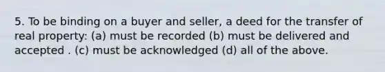 5. To be binding on a buyer and seller, a deed for the transfer of real property: (a) must be recorded (b) must be delivered and accepted . (c) must be acknowledged (d) all of the above.