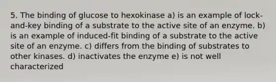 5. The binding of glucose to hexokinase a) is an example of lock-and-key binding of a substrate to the active site of an enzyme. b) is an example of induced-fit binding of a substrate to the active site of an enzyme. c) differs from the binding of substrates to other kinases. d) inactivates the enzyme e) is not well characterized