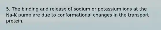 5. The binding and release of sodium or potassium ions at the Na-K pump are due to conformational changes in the transport protein.