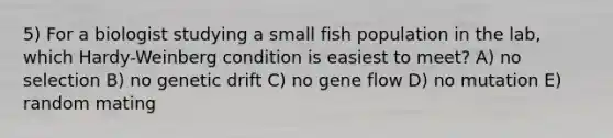 5) For a biologist studying a small fish population in the lab, which Hardy-Weinberg condition is easiest to meet? A) no selection B) no genetic drift C) no gene flow D) no mutation E) random mating