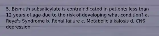 5. Bismuth subsalicylate is contraindicated in patients less than 12 years of age due to the risk of developing what condition? a. Reye's Syndrome b. Renal failure c. Metabolic alkalosis d. CNS depression