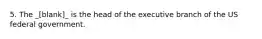 5. The _[blank]_ is the head of the executive branch of the US federal government.