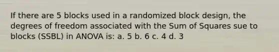 If there are 5 blocks used in a randomized block design, the degrees of freedom associated with the Sum of Squares sue to blocks (SSBL) in ANOVA is: a. 5 b. 6 c. 4 d. 3