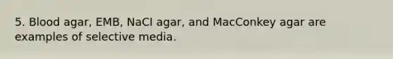 5. Blood agar, EMB, NaCI agar, and MacConkey agar are examples of selective media.