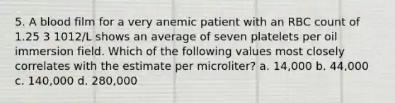 5. A blood film for a very anemic patient with an RBC count of 1.25 3 1012/L shows an average of seven platelets per oil immersion field. Which of the following values most closely correlates with the estimate per microliter? a. 14,000 b. 44,000 c. 140,000 d. 280,000