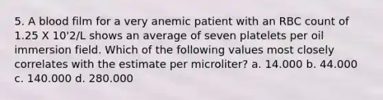 5. A blood film for a very anemic patient with an RBC count of 1.25 X 10'2/L shows an average of seven platelets per oil immersion field. Which of the following values most closely correlates with the estimate per microliter? a. 14.000 b. 44.000 c. 140.000 d. 280.000