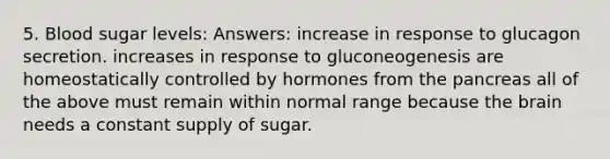 5. Blood sugar levels: Answers: increase in response to glucagon secretion. increases in response to gluconeogenesis are homeostatically controlled by hormones from the pancreas all of the above must remain within normal range because the brain needs a constant supply of sugar.