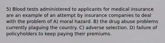 5) Blood tests administered to applicants for medical insurance are an example of an attempt by insurance companies to deal with the problem of A) moral hazard. B) the drug abuse problems currently plaguing the country. C) adverse selection. D) failure of policyholders to keep paying their premiums.