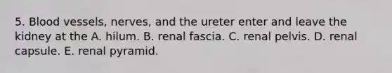 5. Blood vessels, nerves, and the ureter enter and leave the kidney at the A. hilum. B. renal fascia. C. renal pelvis. D. renal capsule. E. renal pyramid.