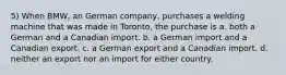 5) When BMW, an German company, purchases a welding machine that was made in Toronto, the purchase is a. both a German and a Canadian import. b. a German import and a Canadian export. c. a German export and a Canadian import. d. neither an export nor an import for either country.