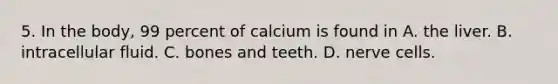 5. In the body, 99 percent of calcium is found in A. the liver. B. intracellular fluid. C. bones and teeth. D. nerve cells.