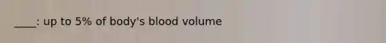 ____: up to 5% of body's blood volume