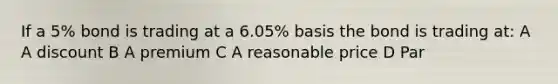 If a 5% bond is trading at a 6.05% basis the bond is trading at: A A discount B A premium C A reasonable price D Par