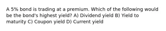 A 5% bond is trading at a premium. Which of the following would be the bond's highest yield? A) Dividend yield B) Yield to maturity C) Coupon yield D) Current yield