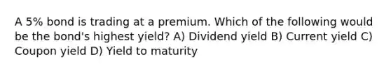 A 5% bond is trading at a premium. Which of the following would be the bond's highest yield? A) Dividend yield B) Current yield C) Coupon yield D) Yield to maturity