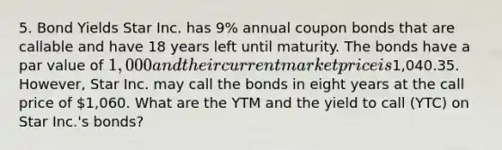 5. Bond Yields Star Inc. has 9% annual coupon bonds that are callable and have 18 years left until maturity. The bonds have a par value of 1,000 and their current market price is1,040.35. However, Star Inc. may call the bonds in eight years at the call price of 1,060. What are the YTM and the yield to call (YTC) on Star Inc.'s bonds?