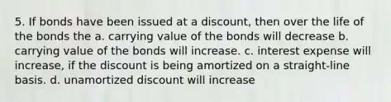 5. If bonds have been issued at a discount, then over the life of the bonds the a. carrying value of the bonds will decrease b. carrying value of the bonds will increase. c. interest expense will increase, if the discount is being amortized on a straight-line basis. d. unamortized discount will increase